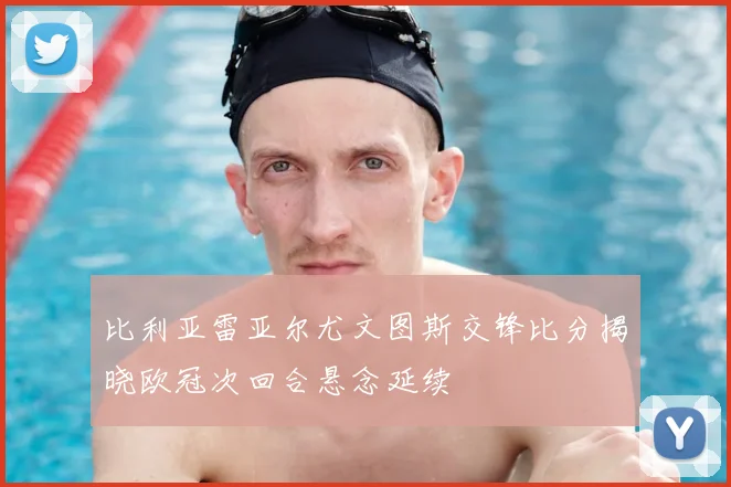 比利亚雷亚尔尤文图斯交锋比分揭晓欧冠次回合悬念延续