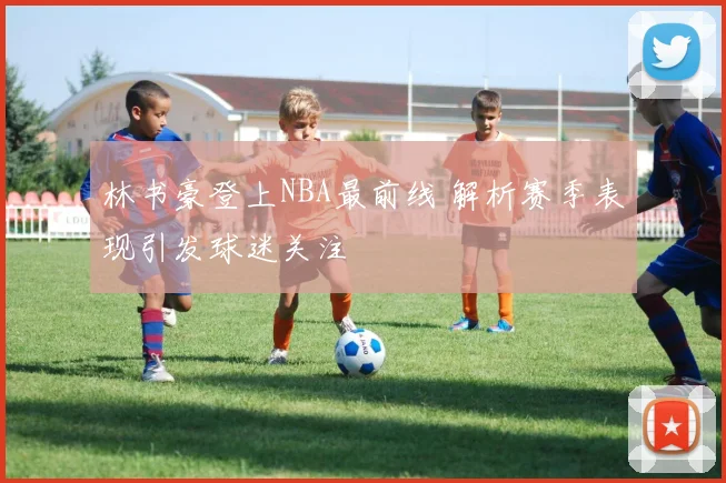林书豪登上NBA最前线 解析赛季表现引发球迷关注