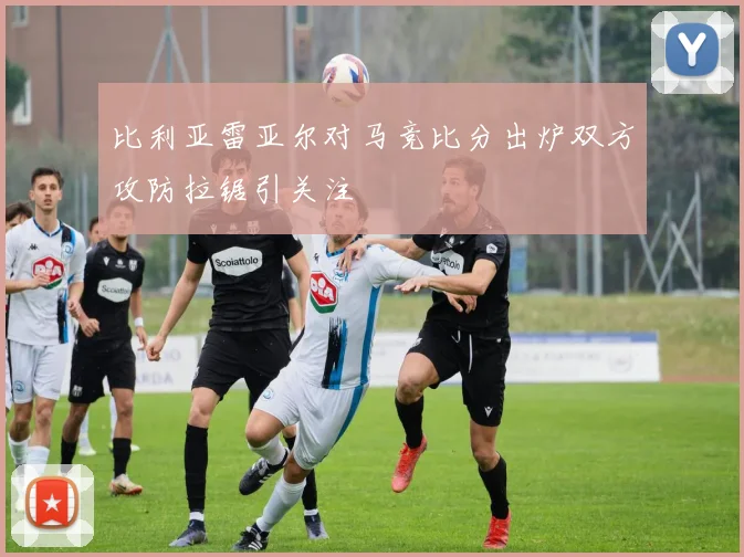 比利亚雷亚尔对马竞比分出炉双方攻防拉锯引关注