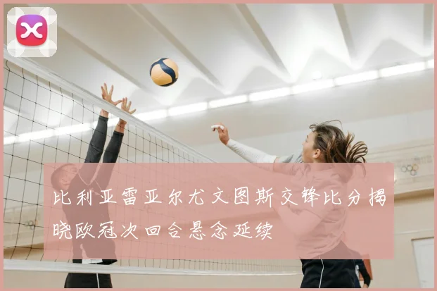比利亚雷亚尔尤文图斯交锋比分揭晓欧冠次回合悬念延续