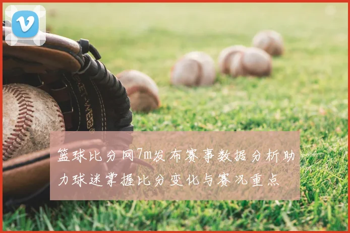 篮球比分网7m发布赛事数据分析助力球迷掌握比分变化与赛况重点
