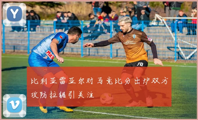 比利亚雷亚尔对马竞比分出炉双方攻防拉锯引关注