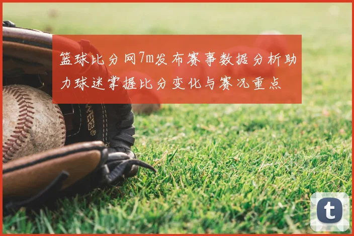 篮球比分网7m发布赛事数据分析助力球迷掌握比分变化与赛况重点
