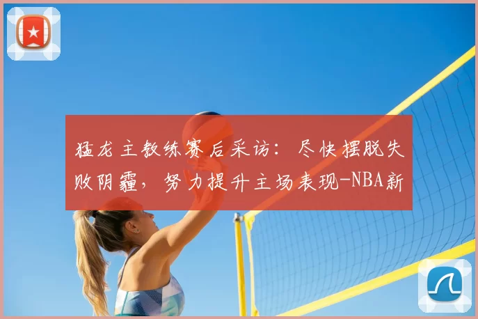 猛龙主教练赛后采访:尽快摆脱失败阴霾,努力提升主场表现-NBA新闻