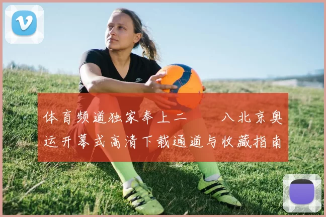 体育频道独家奉上二〇〇八北京奥运开幕式高清下载通道与收藏指南