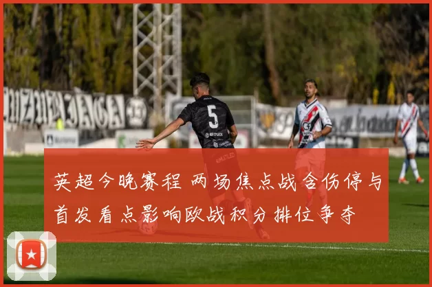 英超今晚赛程 两场焦点战含伤停与首发看点影响欧战积分排位争夺