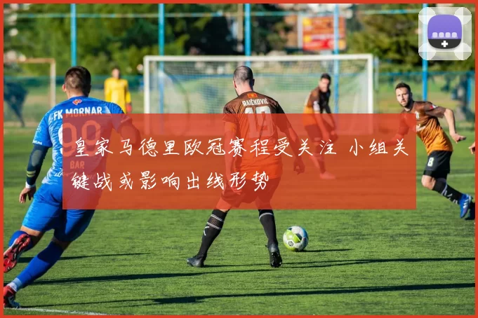 皇家马德里欧冠赛程受关注 小组关键战或影响出线形势