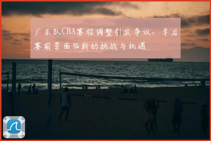 广东队CBA赛程调整引发争议，季后赛前景面临新的挑战与机遇