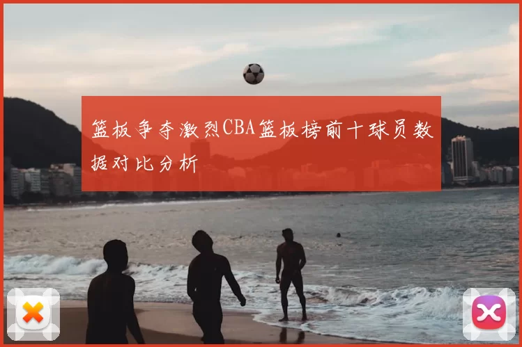 篮板争夺激烈CBA篮板榜前十球员数据对比分析