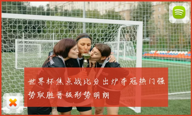 世界杯焦点战比分出炉夺冠热门强势取胜晋级形势明朗