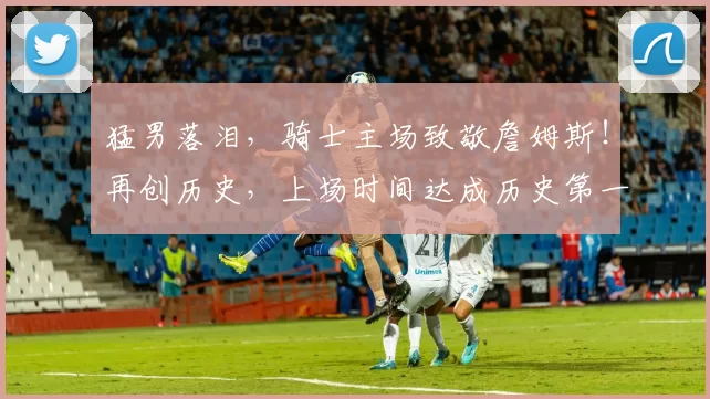 猛男落泪，骑士主场致敬詹姆斯！再创历史，上场时间达成历史第一