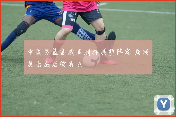 中国男篮备战亚洲杯调整阵容 周琦复出成后续看点