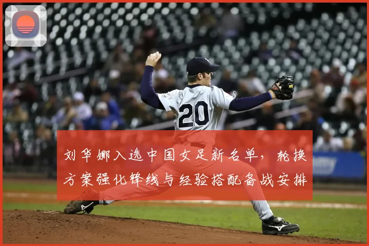 刘华娜入选中国女足新名单，轮换方案强化锋线与经验搭配备战安排调整