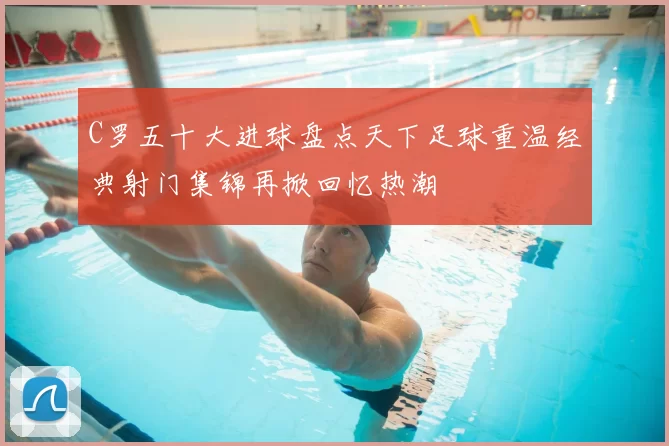 C罗五十大进球盘点天下足球重温经典射门集锦再掀回忆热潮