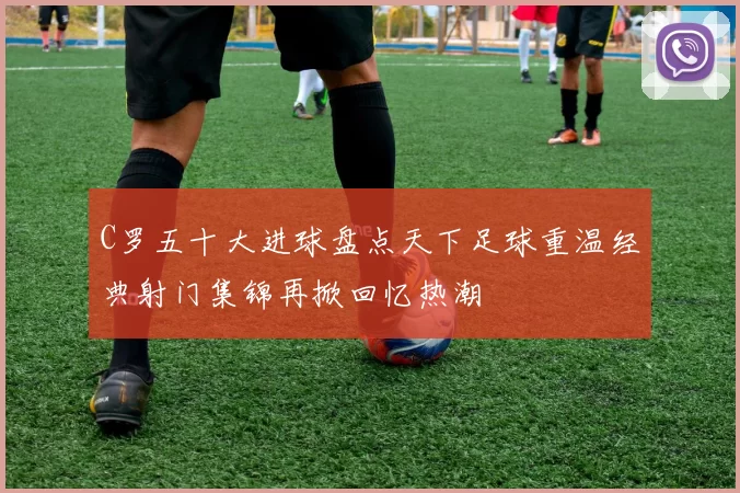 C罗五十大进球盘点天下足球重温经典射门集锦再掀回忆热潮