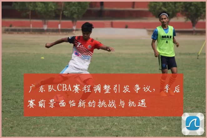 广东队CBA赛程调整引发争议，季后赛前景面临新的挑战与机遇