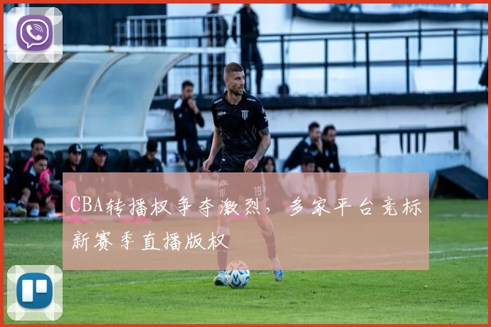 CBA转播权争夺激烈，多家平台竞标新赛季直播版权