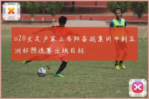 u20女足卢家玉洛阳备战集训冲刺亚洲杯预选赛出线目标
