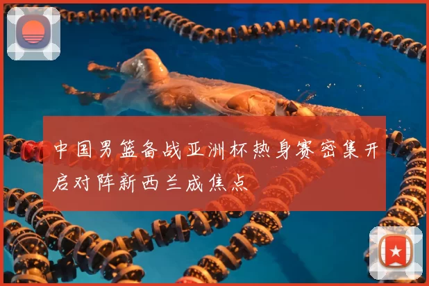 中国男篮备战亚洲杯热身赛密集开启对阵新西兰成焦点