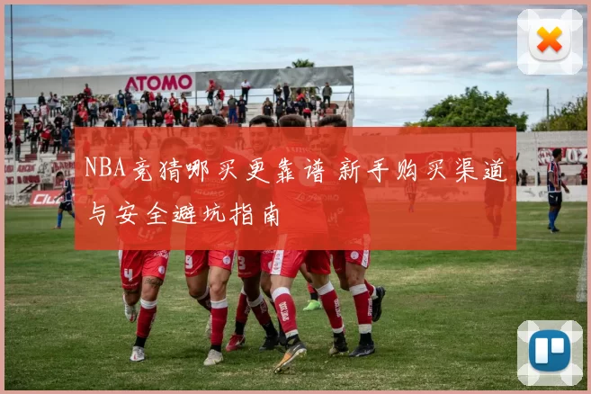 NBA竞猜哪买更靠谱 新手购买渠道与安全避坑指南