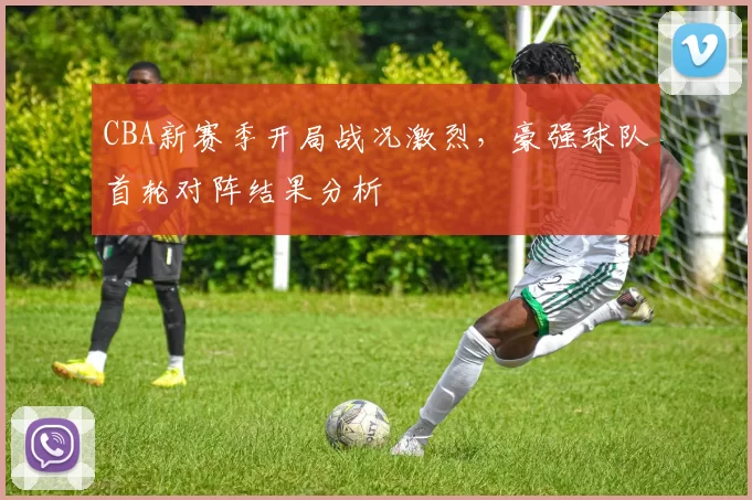 CBA新赛季开局战况激烈，豪强球队首轮对阵结果分析