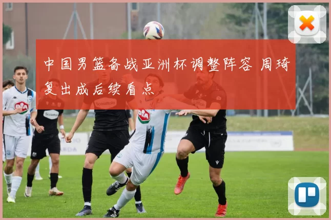 中国男篮备战亚洲杯调整阵容 周琦复出成后续看点