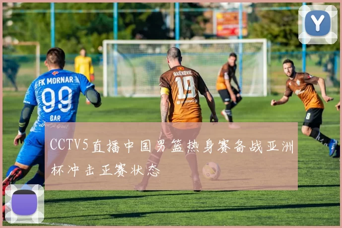 CCTV5直播中国男篮热身赛备战亚洲杯冲击正赛状态