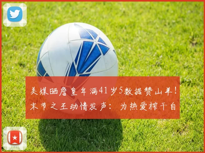 美媒晒詹皇年满41岁5数据赞山羊！末节之王动情发声：为热爱榨干自己