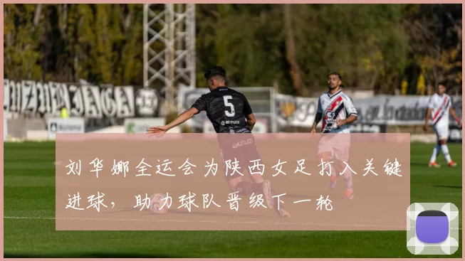 刘华娜全运会为陕西女足打入关键进球，助力球队晋级下一轮