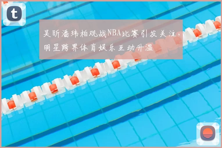 吴昕潘玮柏观战NBA比赛引发关注，明星跨界体育娱乐互动升温