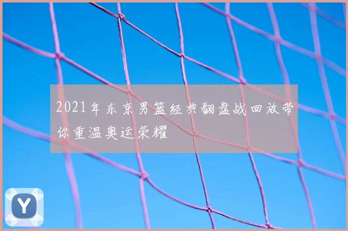 2021年东京男篮经典翻盘战回放带你重温奥运荣耀