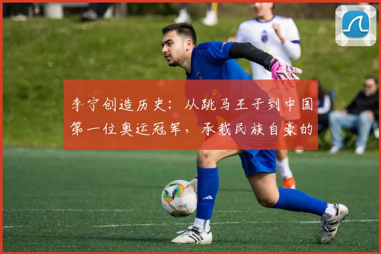 李宁创造历史：从跳马王子到中国第一位奥运冠军，承载民族自豪的新起点