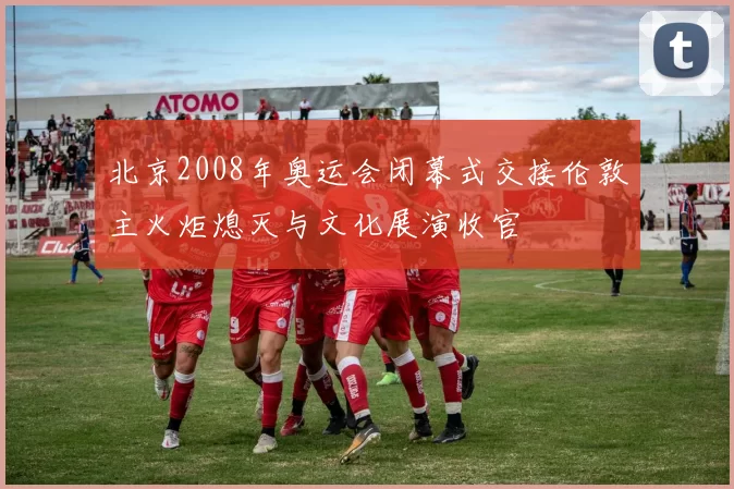 北京2008年奥运会闭幕式交接伦敦主火炬熄灭与文化展演收官