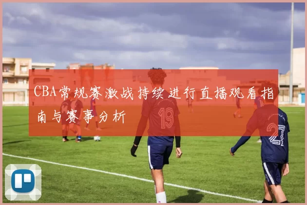 CBA常规赛激战持续进行直播观看指南与赛事分析