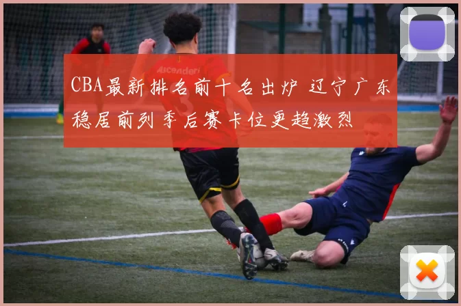 CBA最新排名前十名出炉 辽宁广东稳居前列季后赛卡位更趋激烈