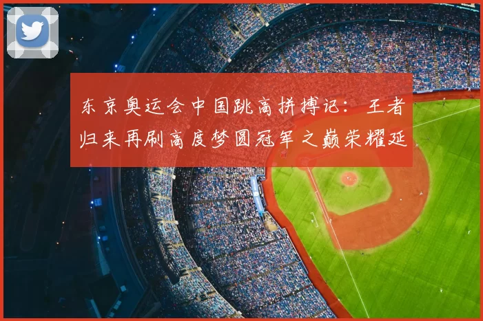 东京奥运会中国跳高拼搏记:王者归来再刷高度梦圆冠军之巅荣耀延续传奇