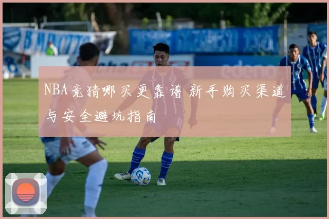 NBA竞猜哪买更靠谱 新手购买渠道与安全避坑指南