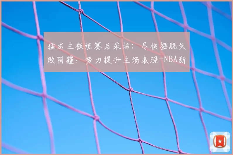 猛龙主教练赛后采访:尽快摆脱失败阴霾,努力提升主场表现-NBA新闻