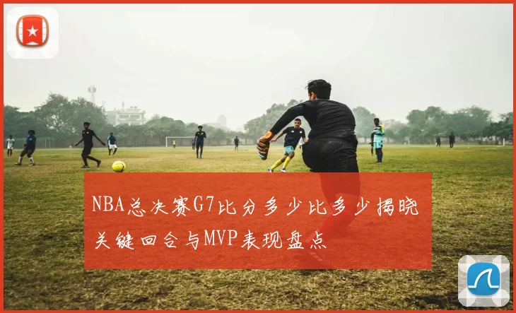 NBA总决赛G7比分多少比多少揭晓 关键回合与MVP表现盘点