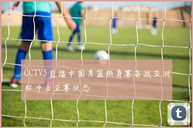 CCTV5直播中国男篮热身赛备战亚洲杯冲击正赛状态