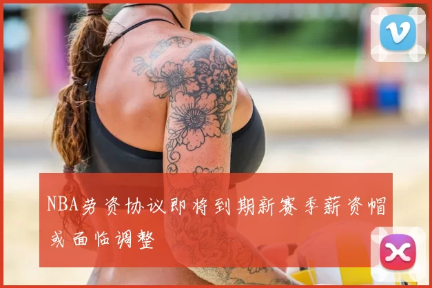 NBA劳资协议即将到期新赛季薪资帽或面临调整